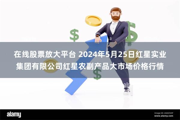 在线股票放大平台 2024年5月25日红星实业集团有限公司红星农副产品大市场价格行情