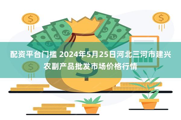 配资平台门槛 2024年5月25日河北三河市建兴农副产品批发市场价格行情
