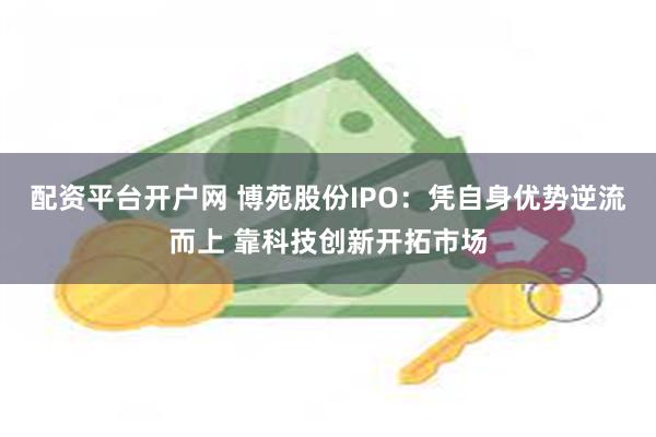 配资平台开户网 博苑股份IPO：凭自身优势逆流而上 靠科技创新开拓市场