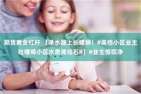 期货黄金杠杆 【净水器上长螺蛳！#高档小区业主吐槽喝小区水患肾结石#】#业主惊叹净