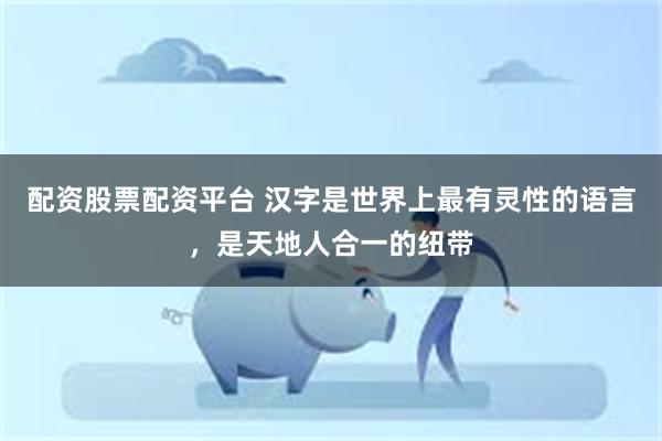配资股票配资平台 汉字是世界上最有灵性的语言，是天地人合一的纽带