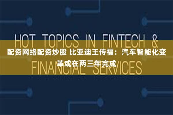 配资网络配资炒股 比亚迪王传福：汽车智能化变革或在两三年完成