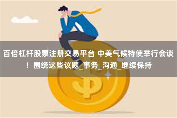 百倍杠杆股票注册交易平台 中美气候特使举行会谈！围绕这些议题_事务_沟通_继续保持