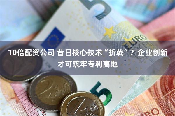 10倍配资公司 昔日核心技术“折戟”？企业创新才可筑牢专利高地