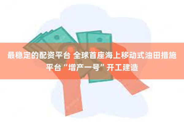 最稳定的配资平台 全球首座海上移动式油田措施平台“增产一号”开工建造