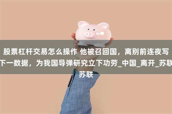 股票杠杆交易怎么操作 他被召回国，离别前连夜写下一数据，为我国导弹研究立下功劳_中国_离开_苏联