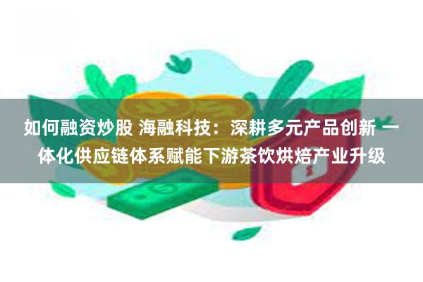 如何融资炒股 海融科技：深耕多元产品创新 一体化供应链体系赋能下游茶饮烘焙产业升级