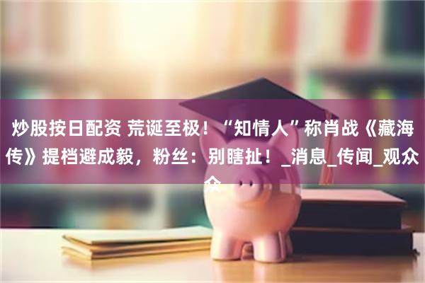 炒股按日配资 荒诞至极！“知情人”称肖战《藏海传》提档避成毅，粉丝：别瞎扯！_消息_传闻_观众