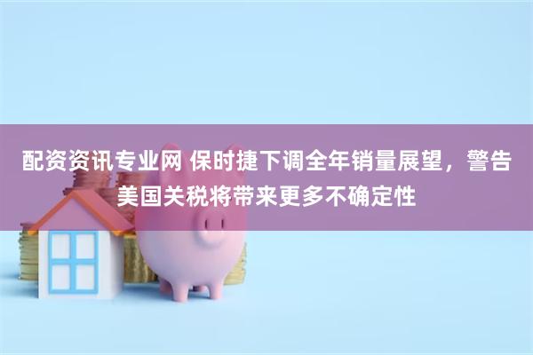 配资资讯专业网 保时捷下调全年销量展望，警告美国关税将带来更多不确定性
