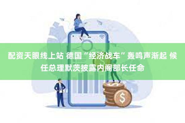 配资天眼线上站 德国“经济战车”轰鸣声渐起 候任总理默茨披露内阁部长任命
