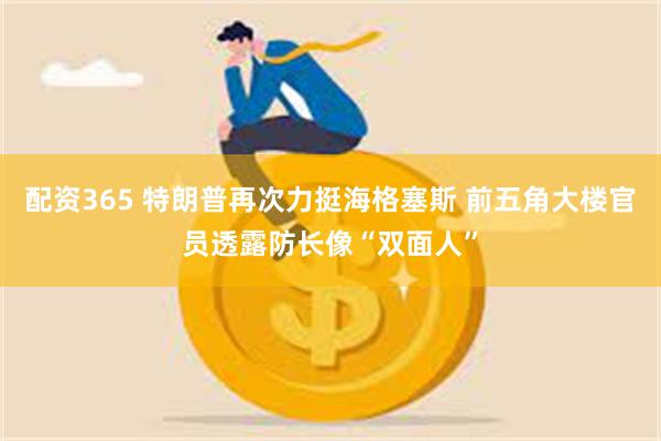 配资365 特朗普再次力挺海格塞斯 前五角大楼官员透露防长像“双面人”