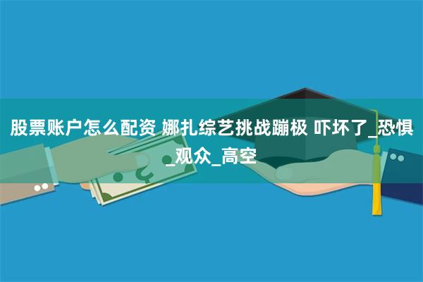 股票账户怎么配资 娜扎综艺挑战蹦极 吓坏了_恐惧_观众_高空