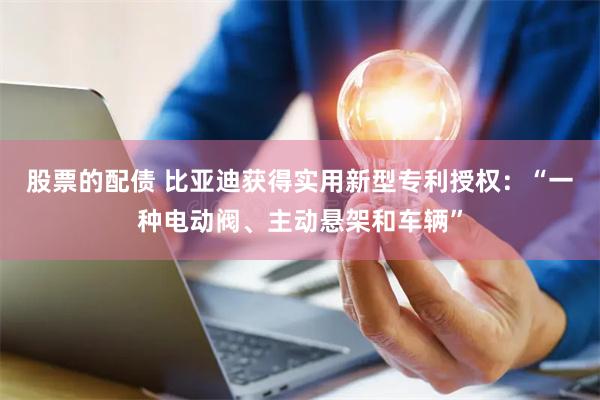 股票的配债 比亚迪获得实用新型专利授权：“一种电动阀、主动悬架和车辆”