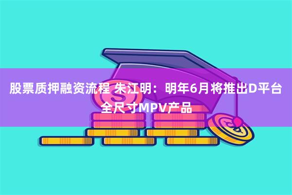 股票质押融资流程 朱江明：明年6月将推出D平台全尺寸MPV产品