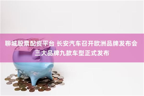 聊城股票配资平台 长安汽车召开欧洲品牌发布会 三大品牌九款车型正式发布