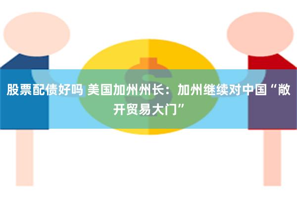 股票配债好吗 美国加州州长：加州继续对中国“敞开贸易大门”