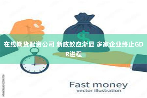在线期货配资公司 新政效应渐显 多家企业终止GDR进程