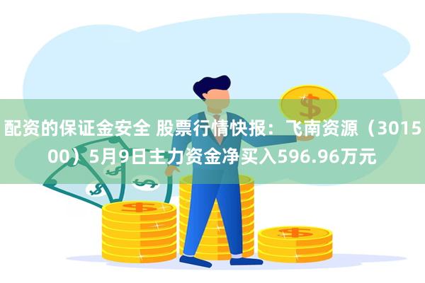 配资的保证金安全 股票行情快报：飞南资源（301500）5月9日主力资金净买入596.96万元