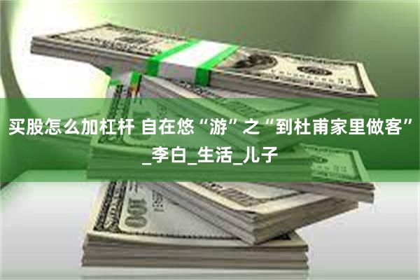 买股怎么加杠杆 自在悠“游”之“到杜甫家里做客”_李白_生活_儿子