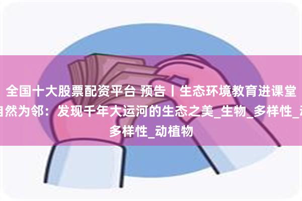 全国十大股票配资平台 预告丨生态环境教育进课堂，与自然为邻：发现千年大运河的生态之美_生物_多样性_动植物