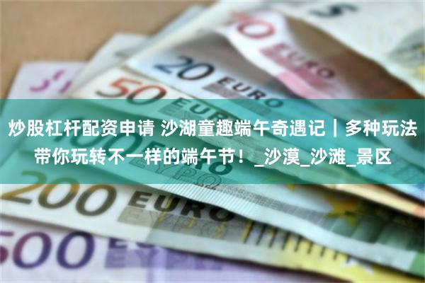 炒股杠杆配资申请 沙湖童趣端午奇遇记｜多种玩法带你玩转不一样的端午节！_沙漠_沙滩_景区