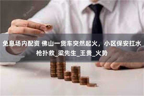 免息场内配资 佛山一货车突然起火，小区保安扛水枪扑救_梁先生_王贵_火势