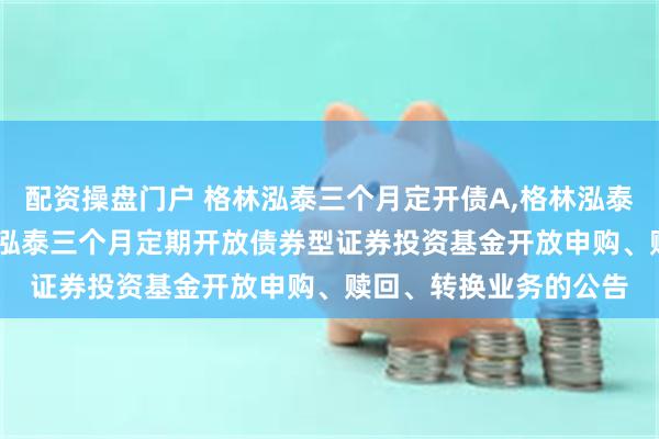 配资操盘门户 格林泓泰三个月定开债A,格林泓泰三个月定开债C: 格林泓泰三个月定期开放债券型证券投资基金开放申购、赎回、转换业务的公告