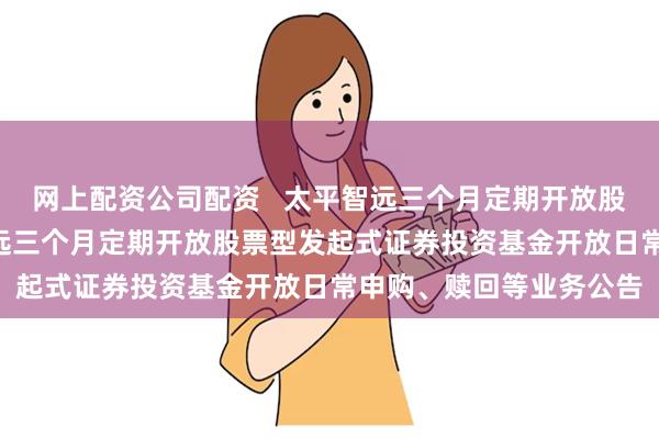 网上配资公司配资 太平智远三个月定期开放股票发起式: 关于太平智远三个月定期开放股票型发起式证券投资基金开放日常申购、赎回等业务公告
