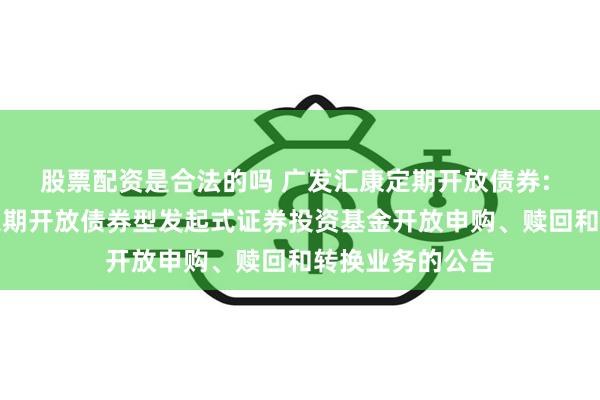股票配资是合法的吗 广发汇康定期开放债券: 关于广发汇康定期开放债券型发起式证券投资基金开放申购、赎回和转换业务的公告