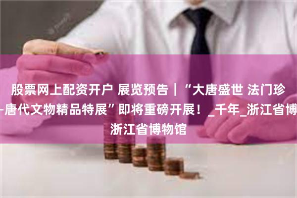 股票网上配资开户 展览预告｜“大唐盛世 法门珍宝——唐代文物精品特展”即将重磅开展！_千年_浙江省博物馆