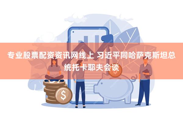 专业股票配资资讯网线上 习近平同哈萨克斯坦总统托卡耶夫会谈
