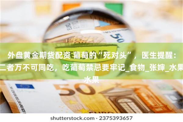 外盘黄金期货配资 葡萄的“死对头”，医生提醒：二者万不可同吃，吃葡萄禁忌要牢记_食物_张婶_水果