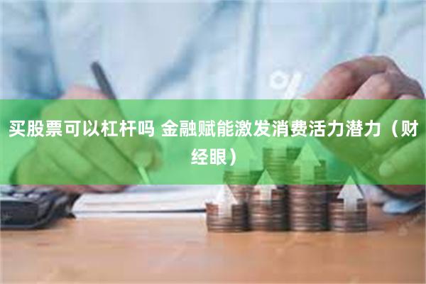 买股票可以杠杆吗 金融赋能激发消费活力潜力（财经眼）