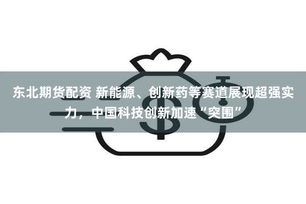 东北期货配资 新能源、创新药等赛道展现超强实力，中国科技创新加速“突围”