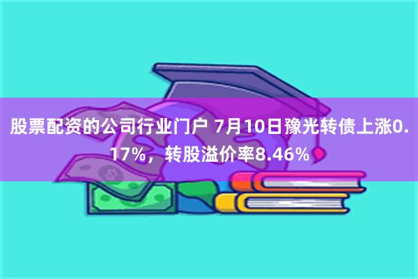 股票配资的公司行业门户 7月10日豫光转债上涨0.17%，转股溢价率8.46%