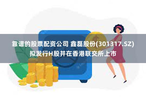 靠谱的股票配资公司 鑫磊股份(301317.SZ)拟发行H股并在香港联交所上市