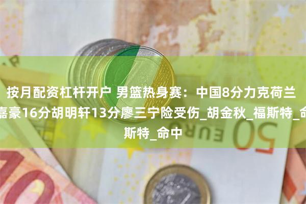 按月配资杠杆开户 男篮热身赛：中国8分力克荷兰 余嘉豪16分胡明轩13分廖三宁险受伤_胡金秋_福斯特_命中