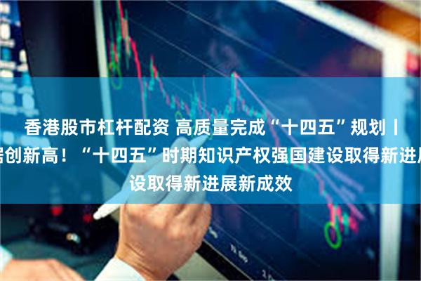 香港股市杠杆配资 高质量完成“十四五”规划丨多项数据创新高！“十四五”时期知识产权强国建设取得新进展新成效