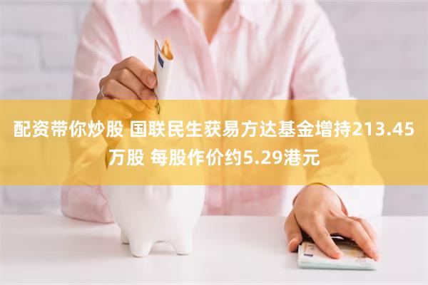 配资带你炒股 国联民生获易方达基金增持213.45万股 每股作价约5.29港元