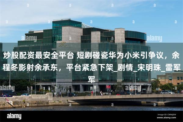 炒股配资最安全平台 短剧碰瓷华为小米引争议，余程冬影射余承东，平台紧急下架_剧情_宋明珠_雷军