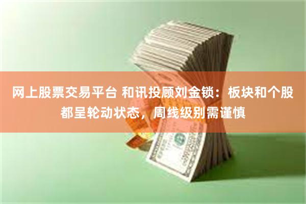 网上股票交易平台 和讯投顾刘金锁：板块和个股都呈轮动状态，周线级别需谨慎
