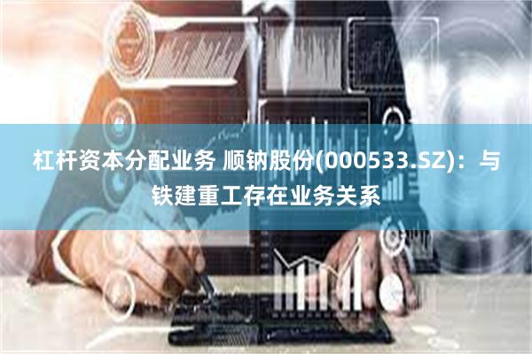 杠杆资本分配业务 顺钠股份(000533.SZ)：与铁建重工存在业务关系