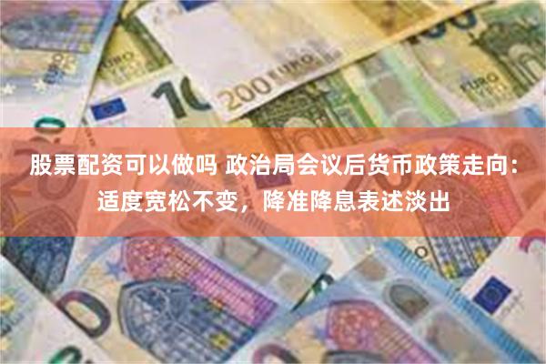 股票配资可以做吗 政治局会议后货币政策走向：适度宽松不变，降准降息表述淡出