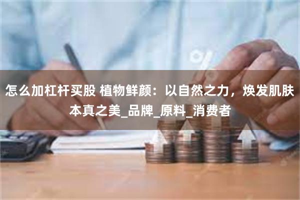 怎么加杠杆买股 植物鲜颜：以自然之力，焕发肌肤本真之美_品牌_原料_消费者