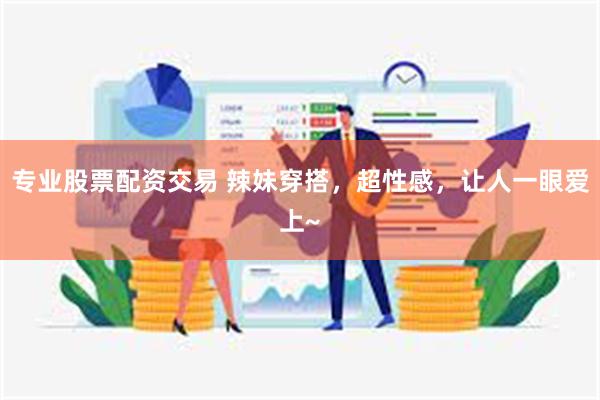 专业股票配资交易 辣妹穿搭，超性感，让人一眼爱上~