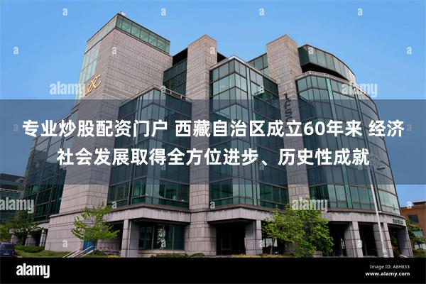 专业炒股配资门户 西藏自治区成立60年来 经济社会发展取得全方位进步、历史性成就