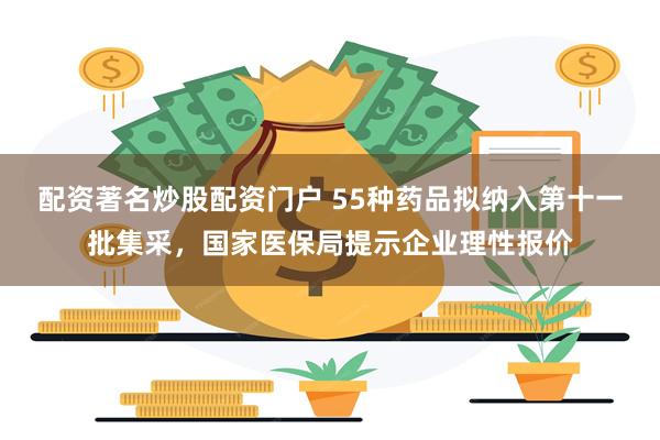 配资著名炒股配资门户 55种药品拟纳入第十一批集采，国家医保局提示企业理性报价