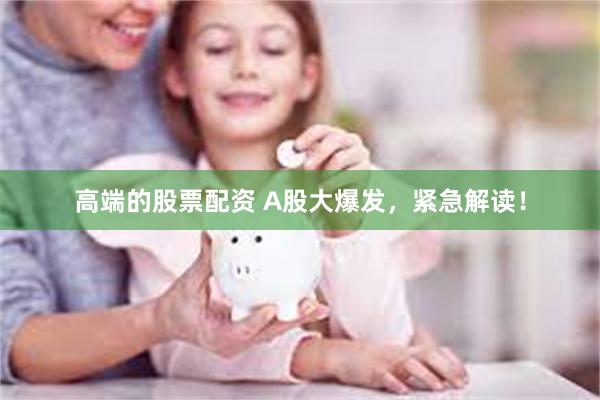 高端的股票配资 A股大爆发，紧急解读！
