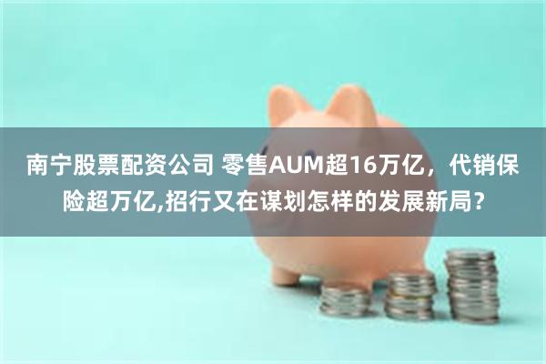 南宁股票配资公司 零售AUM超16万亿，代销保险超万亿,招行又在谋划怎样的发展新局？