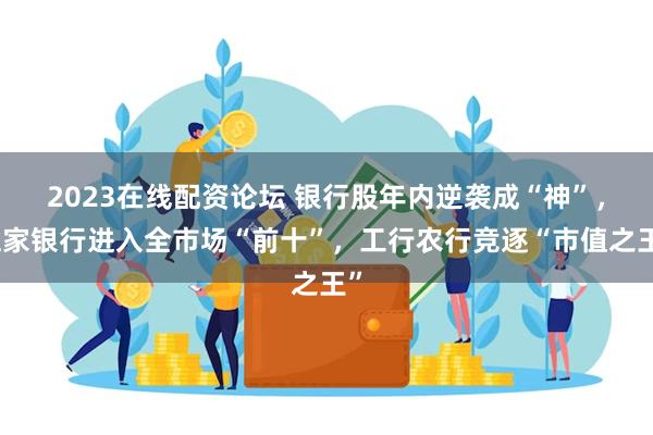 2023在线配资论坛 银行股年内逆袭成“神”，五家银行进入全市场“前十”，工行农行竞逐“市值之王”